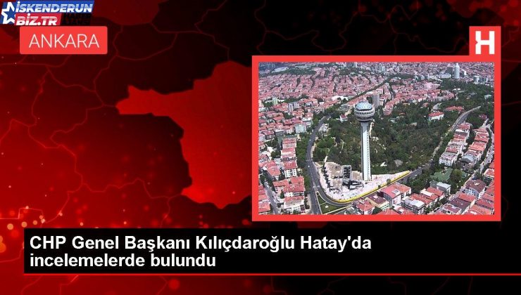 CHP Genel Lideri Kılıçdaroğlu Hatay’da incelemelerde bulundu