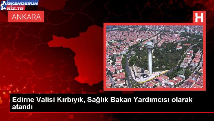 Edirne Valisi Hüseyin Kürşat Kırbıyık Sıhhat Bakan Yardımcısı oldu