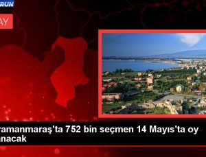 Kahramanmaraş’ta 752 bin seçmen 14 Mayıs’ta oy kullanacak